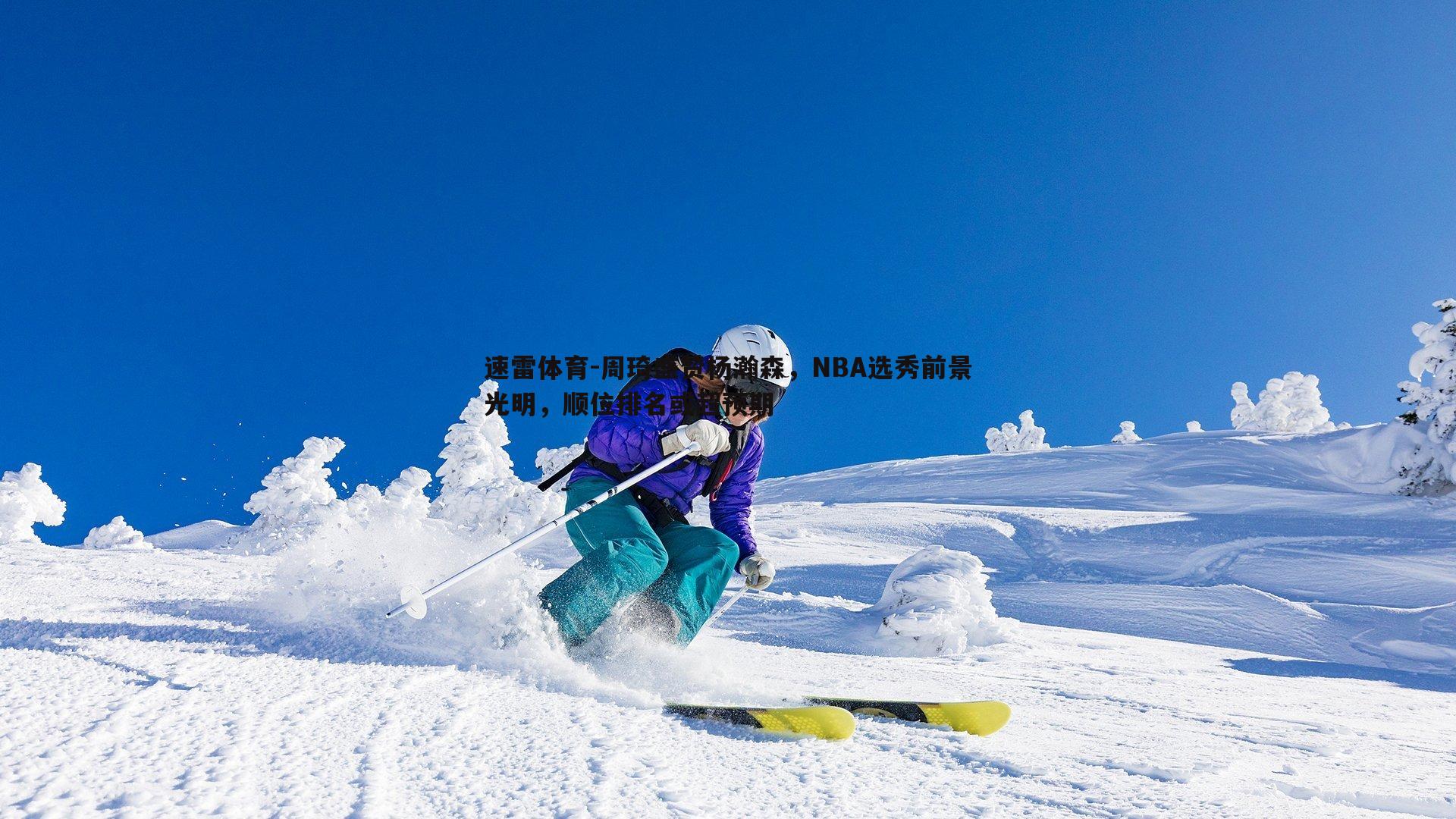 速雷体育-周琦盛赞杨瀚森，NBA选秀前景光明，顺位排名或超预期