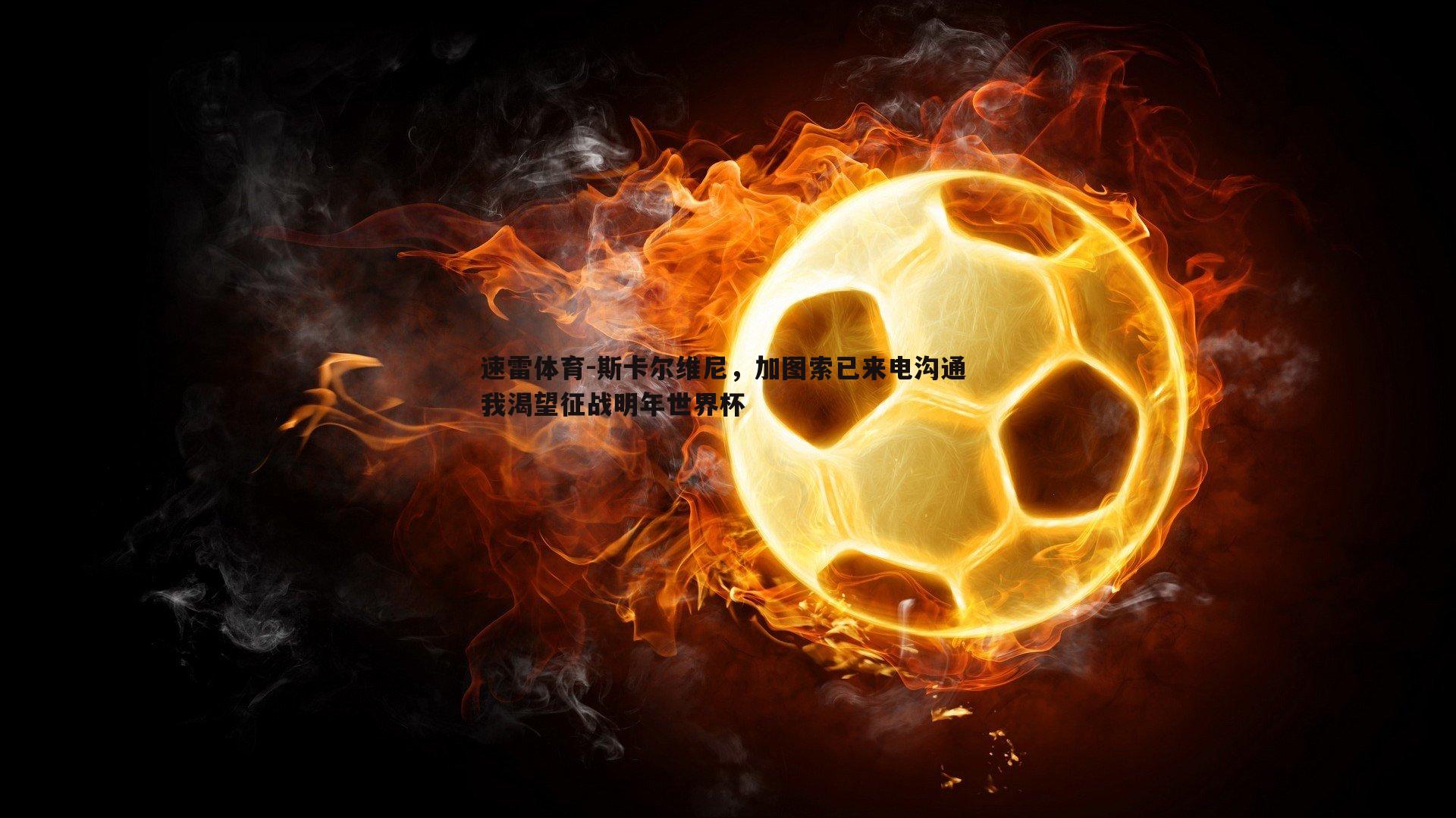 速雷体育-斯卡尔维尼，加图索已来电沟通 我渴望征战明年世界杯